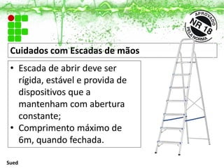 Cuidados com Escadas de mãos
• Escada de abrir deve ser
rígida, estável e provida de
dispositivos que a
mantenham com abertura
constante;
• Comprimento máximo de
6m, quando fechada.
Sued
 