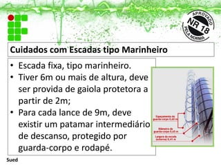 Cuidados com Escadas tipo Marinheiro
• Escada fixa, tipo marinheiro.
• Tiver 6m ou mais de altura, deve
ser provida de gaiola protetora a
partir de 2m;
• Para cada lance de 9m, deve
existir um patamar intermediário
de descanso, protegido por
guarda-corpo e rodapé.
Sued
 