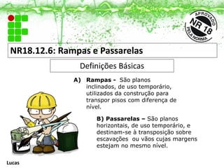 NR18.12.6: Rampas e Passarelas
Definições Básicas
A) Rampas - São planos
inclinados, de uso temporário,
utilizados da construção para
transpor pisos com diferença de
nível.
B) Passarelas – São planos
horizontais, de uso temporário, e
destinam-se à transposição sobre
escavações ou vãos cujas margens
estejam no mesmo nível.
Lucas
 