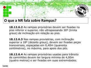 O que a NR fala sobre Rampas?
18.12.6.2 As rampas provisórias devem ser fixadas no
piso inferior e superior, não ultrapassando 30º (trinta
graus) de inclinação em relação ao piso.
18.12.6.3 Nas rampas provisórias, com inclinação
superior a 18º (dezoito graus), devem ser fixadas peças
transversais, espaçadas em 0,40m (quarenta
centímetros), no máximo, para apoio dos pés.
18.12.6.4 As rampas provisórias usadas para trânsito
de caminhões devem ter largura mínima de 4,00m
(quatro metros) e ser fixadas em suas extremidades.
Lucas
 