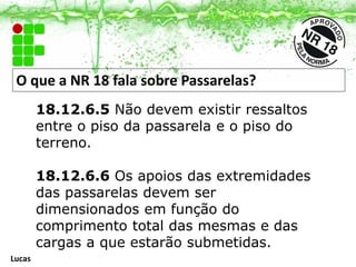 O que a NR 18 fala sobre Passarelas?
18.12.6.5 Não devem existir ressaltos
entre o piso da passarela e o piso do
terreno.
18.12.6.6 Os apoios das extremidades
das passarelas devem ser
dimensionados em função do
comprimento total das mesmas e das
cargas a que estarão submetidas.
Lucas
 