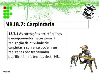 NR18.7: Carpintaria
18.7.1 As operações em máquinas
e equipamentos necessários à
realização da atividade de
carpintaria somente podem ser
realizadas por trabalhador
qualificado nos termos desta NR.
Jhonas
 