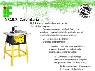 1- Deve ter uma mesa estável, feita com
madeira primeira qualidade, material metálico
ou similar de resistência equivalente;
2 - Ter a carcaça do motor
aterrada eletricamente;
3 - O disco deve ser mantido afiado e
travado, devendo ser substituído
quando apresentar defeitos;
4 - As transmissões de força
mecânica devem estar protegidas
obrigatoriamente por anteparos;
5 - Ser provida de coifa protetora
do disco e cutelo divisor.
NR18.7: Carpintaria
18.7.2 A serra circular deve atender às
disposições a seguir:
 