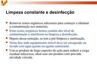 Limpeza constante e desinfecção
 Remover restos orgânicos adicionais para começar a eliminar 
a contaminação nos materiais. 
 Estes restos orgânicos brutos contêm alto nível de 
contaminação e interferem na limpeza e desinfecção.
 Depois dessa remoção, se tem a pré-limpeza e sanitização.
 Nesta fase todo equipamento móvel deve ser enxaguado ou 
lavado com água quente ou agente sanitizante.
 Usa-se produto de largo espectro de ação para reduzir a carga 
residual infecciosa, ideal usar um produto com provada 
atividade viricida.
 