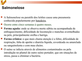 Salmonelose
 A Salmonelose ou paratifo dos leitões causa uma pneumonia 
conhecida popularmente por batedeira. 
 Ocorre entre cinco semanas à quatro meses.  
 Forma aguda: onde se observa morte súbita ou acompanhada de 
enfraquecimento, dificuldade de locomoção e manchas avermelhadas 
na pele, principalmente orelha e barriga. 
 Forma crônica: o que mais chama atenção é a febre, dificuldade de 
respiração, falta de apetite e diarréia líquida, esverdeada ou amarelada 
ou sanguinolenta e com mau cheiro. 
 O suíno se infecta através de alimentos contaminados ou pela 
introdução no plantel de outro suíno portador, que em situações de 
stress, passa a eliminar a bactéria. 
 