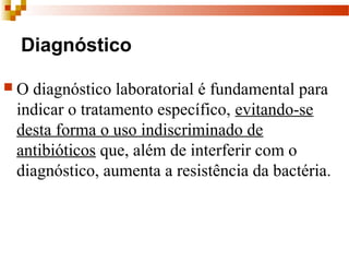 Diagnóstico
 O diagnóstico laboratorial é fundamental para 
indicar o tratamento específico, evitando-se 
desta forma o uso indiscriminado de 
antibióticos que, além de interferir com o 
diagnóstico, aumenta a resistência da bactéria.  
 