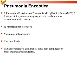 Pneumonia Enzoótica
 A Pneumonia Enzoótica ou Pneumonia Micoplásmica Suína (MPS) é
doença crônica, muito contagiosa, caracterizada por uma
broncopneumonia catarral.
 Se manifesta por tosse seca;
 Atraso no ganho de peso;
 Alta morbidade;
 Baixa mortalidade e geralmente, cursa com complicações
broncopulmonares purulentas.
 