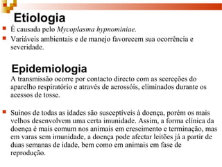 Etiologia
 É causada pelo Mycoplasma hypnominiae.
 Variáveis ambientais e de manejo favorecem sua ocorrência e
severidade.
Epidemiologia
A transmissão ocorre por contacto directo com as secreções do
aparelho respiratório e através de aerossóis, eliminados durante os
acessos de tosse.
 Suínos de todas as idades são susceptíveis à doença, porém os mais
velhos desenvolvem uma certa imunidade. Assim, a forma clínica da
doença é mais comum nos animais em crescimento e terminação, mas
em varas sem imunidade, a doença pode afectar leitões já a partir de
duas semanas de idade, bem como em animais em fase de
reprodução.
 