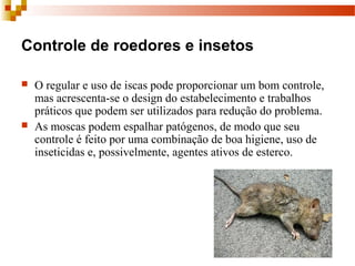 Controle de roedores e insetos
 O regular e uso de iscas pode proporcionar um bom controle, 
mas acrescenta-se o design do estabelecimento e trabalhos 
práticos que podem ser utilizados para redução do problema.
 As moscas podem espalhar patógenos, de modo que seu 
controle é feito por uma combinação de boa higiene, uso de 
inseticidas e, possivelmente, agentes ativos de esterco.
 