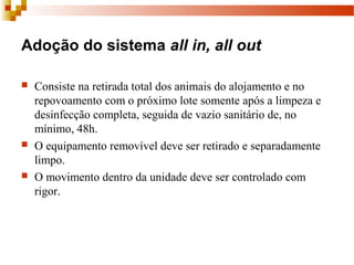 Adoção do sistema all in, all out
 Consiste na retirada total dos animais do alojamento e no 
repovoamento com o próximo lote somente após a limpeza e 
desinfecção completa, seguida de vazio sanitário de, no 
mínimo, 48h.
 O equipamento removível deve ser retirado e separadamente 
limpo. 
 O movimento dentro da unidade deve ser controlado com 
rigor.
 