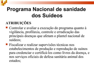 Programa Nacional de sanidade
dos Suídeos
ATRIBUIÇÕES
 Controlar e avaliar a execução do programa quanto à
vigilância, profilaxia, controle e erradicação das
principais doenças que afetam o plantel nacional de
suídeos;
 Fiscalizar e realizar supervisões técnicas nos
estabelecimentos de produção e reprodução de suínos
para credenciar e certificá-los como livres da doença, e
nos serviços oficiais de defesa sanitária animal dos
estados;
 