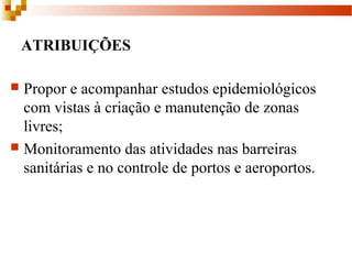 ATRIBUIÇÕES
 Propor e acompanhar estudos epidemiológicos
com vistas à criação e manutenção de zonas
livres;
 Monitoramento das atividades nas barreiras
sanitárias e no controle de portos e aeroportos.
 