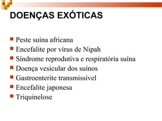DOENÇAS EXÓTICAS
 Peste suína africana
 Encefalite por vírus de Nipah
 Síndrome reprodutiva e respiratória suína
 Doença vesicular dos suínos
 Gastroenterite transmissível
 Encefalite japonesa
 Triquinelose
 