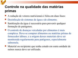 Controle na qualidade das matérias
primas
 A redução de vetores nutricionais é feita em duas fases: 
 Desinfecção de sistemas de água e de alimento;
 Sanitização da água é necessária para prevenir qualquer 
formação de patógenos.
 O controle de doenças veiculadas por alimentos é mais 
complexa. Deve-se comprar alimentos ou matérias primas de 
fornecedor idôneo, e a origem desses materiais deve ser 
monitorada regularmente para patógenos, especialmente 
salmonela. 
 Material ou recipiente que tenha estado em outra unidade de 
suínos nunca deve ser utilizado.
 