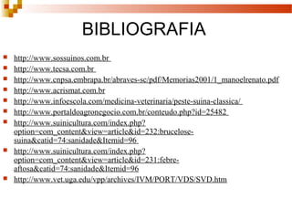 BIBLIOGRAFIA
 http://www.sossuinos.com.br
 http://www.tecsa.com.br
 http://www.cnpsa.embrapa.br/abraves-sc/pdf/Memorias2001/1_manoelrenato.pdf
 http://www.acrismat.com.br
 http://www.infoescola.com/medicina-veterinaria/peste-suina-classica/
 http://www.portaldoagronegocio.com.br/conteudo.php?id=25482
 http://www.suinicultura.com/index.php?
option=com_content&view=article&id=232:brucelose-
suina&catid=74:sanidade&Itemid=96
 http://www.suinicultura.com/index.php?
option=com_content&view=article&id=231:febre-
aftosa&catid=74:sanidade&Itemid=96
 http://www.vet.uga.edu/vpp/archives/IVM/PORT/VDS/SVD.htm
 