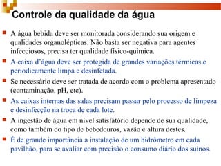 Controle da qualidade da água
 A água bebida deve ser monitorada considerando sua origem e 
qualidades organolépticas. Não basta ser negativa para agentes 
infecciosos, precisa ter qualidade físico-química.
 A caixa d’água deve ser protegida de grandes variações térmicas e 
periodicamente limpa e desinfetada.
 Se necessário deve ser tratada de acordo com o problema apresentado 
(contaminação, pH, etc).
 As caixas internas das salas precisam passar pelo processo de limpeza 
e desinfecção na troca de cada lote.
 A ingestão de água em nível satisfatório depende de sua qualidade, 
como também do tipo de bebedouros, vazão e altura destes.
 É de grande importância a instalação de um hidrômetro em cada 
pavilhão, para se avaliar com precisão o consumo diário dos suínos.
 