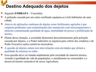 Destino Adequado dos dejetos
 Segundo EMBRAPA – Concórdia;
 A poluição causada por um suíno confinado equipara-se à três habitantes de uma 
cidade.
 Através de aplicações contínuas de dejetos como fertilizantes agrícolas é que 
surgiram problemas com contaminações dos mananciais com microorganismos e 
minerais contaminando qualidade de água, mortalidade de peixes e proliferação de 
insetos.
 Diante dessa situação, a sociedade demonstra descontentamento pela poluição 
causada por dejetos, e o Poder Judiciário se organiza para cobrar dos criadores e do 
Poder Executivo ações corretivas necessárias.
 A questão de dejetos suínos tem inter-relações com atividades que afetam a 
qualidade da natureza ao redor.
 Essa questão deve ser tratada amplamente pela sociedade de maneira técnica, 
visando à qualidade de vida de populações, o atendimento ao consumidor e o 
desenvolvimento sustentável de nossa Agricultura.
 