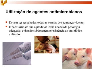 Utilização de agentes antimicrobianos
 Devem ser respeitadas todas as normas de segurança vigente.
 É necessário de que o produtor tenha noções de posologia 
adequada, evitando subdosagem e resistência ao antibiótico 
utilizado.
 