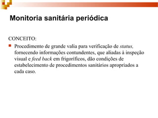 Monitoria sanitária periódica
CONCEITO:
 Procedimento de grande valia para verificação de status, 
fornecendo informações contundentes, que aliadas à inspeção 
visual e feed back em frigoríficos, dão condições de 
estabelecimento de procedimentos sanitários apropriados a 
cada caso.
 