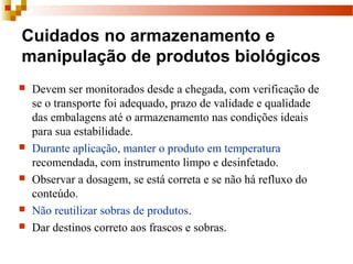 Cuidados no armazenamento e
manipulação de produtos biológicos
 Devem ser monitorados desde a chegada, com verificação de 
se o transporte foi adequado, prazo de validade e qualidade 
das embalagens até o armazenamento nas condições ideais 
para sua estabilidade.
 Durante aplicação, manter o produto em temperatura 
recomendada, com instrumento limpo e desinfetado.
 Observar a dosagem, se está correta e se não há refluxo do 
conteúdo.
 Não reutilizar sobras de produtos.
 Dar destinos correto aos frascos e sobras.
 