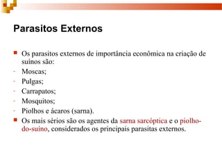 Parasitos Externos
 Os parasitos externos de importância econômica na criação de 
suínos são:
- Moscas; 
- Pulgas; 
- Carrapatos; 
- Mosquitos;
- Piolhos e ácaros (sarna). 
 Os mais sérios são os agentes da sarna sarcóptica e o piolho-
do-suíno, considerados os principais parasitas externos.
 
