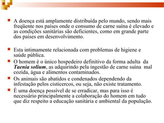  A doença está amplamente distribuída pelo mundo, sendo mais 
freqüente nos países onde o consumo de carne suína é elevado e 
as condições sanitárias são deficientes, como em grande parte 
dos países em desenvolvimento.
 Esta intimamente relacionada com problemas de higiene e 
saúde pública. 
 O homem é o único hospedeiro definitivo da forma adulta  da 
Taenia solium, as adquirindo pela ingestão de carne suína  mal 
cozida, água e alimentos contaminados. 
 Os animais são abatidos e condenados dependendo da 
infestação pelos cisticercos, ou seja, não existe tratamento.
 É uma doença possível de se erradicar, mas para isso é 
necessário principalmente a colaboração do homem em tudo 
que diz respeito a educação sanitária e ambiental da população.  
 