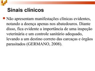 Sinais clínicos
 Não apresentam manifestações clínicas evidentes, 
notando a doença apenas nos abatedouros. Diante 
disso, fica evidente a importância de uma inspeção 
veterinária e um controle sanitário adequado, 
levando a um destino correto das carcaças e órgãos 
parasitados (GERMANO, 2008). 
 