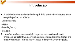  A saúde dos suínos depende do equilíbrio entre vários fatores entre 
os quais podem ser citados:
- Alimentação;
- Água;
- Instalações e;
- Manejo. 
 Convém lembrar que sanidade é apenas um elo da cadeia de 
produção, entretanto, a ocorrência de enfermidades importantes em 
uma propriedade, muitas vezes, passa a dar prejuízo ao negócio. 
Introdução
 