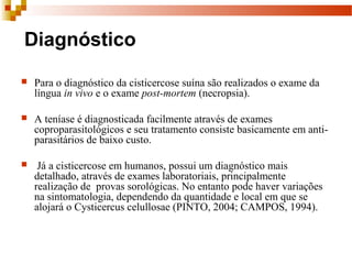 Diagnóstico
 Para o diagnóstico da cisticercose suína são realizados o exame da 
língua in vivo e o exame post-mortem (necropsia).  
 A teníase é diagnosticada facilmente através de exames 
coproparasitológicos e seu tratamento consiste basicamente em anti-
parasitários de baixo custo.
  Já a cisticercose em humanos, possui um diagnóstico mais 
detalhado, através de exames laboratoriais, principalmente 
realização de  provas sorológicas. No entanto pode haver variações 
na sintomatologia, dependendo da quantidade e local em que se 
alojará o Cysticercus celullosae (PINTO, 2004; CAMPOS, 1994). 
 