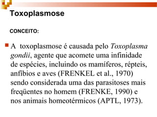 Toxoplasmose
CONCEITO:
 A  toxoplasmose é causada pelo Toxoplasma
gondii, agente que acomete uma infinidade 
de espécies, incluindo os mamíferos, répteis, 
anfíbios e aves (FRENKEL et al., 1970) 
sendo considerada uma das parasitoses mais 
freqüentes no homem (FRENKE, 1990) e  
nos animais homeotérmicos (APTL, 1973).
 