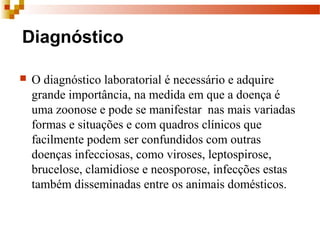 Diagnóstico
 O diagnóstico laboratorial é necessário e adquire 
grande importância, na medida em que a doença é 
uma zoonose e pode se manifestar  nas mais variadas  
formas e situações e com quadros clínicos que 
facilmente podem ser confundidos com outras 
doenças infecciosas, como viroses, leptospirose, 
brucelose, clamidiose e neosporose, infecções estas 
também disseminadas entre os animais domésticos.
 