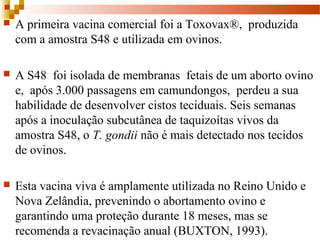  A primeira vacina comercial foi a Toxovax®, produzida
com a amostra S48 e utilizada em ovinos.
 A S48 foi isolada de membranas fetais de um aborto ovino
e, após 3.000 passagens em camundongos, perdeu a sua
habilidade de desenvolver cistos teciduais. Seis semanas
após a inoculação subcutânea de taquizoítas vivos da
amostra S48, o T. gondii não é mais detectado nos tecidos
de ovinos.
 Esta vacina viva é amplamente utilizada no Reino Unido e
Nova Zelândia, prevenindo o abortamento ovino e
garantindo uma proteção durante 18 meses, mas se
recomenda a revacinação anual (BUXTON, 1993).
 