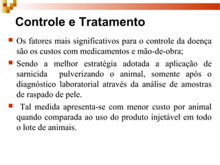 Controle e Tratamento
 Os fatores mais significativos para o controle da doença
são os custos com medicamentos e mão-de-obra;
 Sendo a melhor estratégia adotada a aplicação de
sarnicida pulverizando o animal, somente após o
diagnóstico laboratorial através da análise de amostras
de raspado de pele.
 Tal medida apresenta-se com menor custo por animal
quando comparada ao uso do produto injetável em todo
o lote de animais.
 