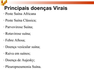 Principais doenças Virais
- Peste Suína Africana
- Peste Suína Clássica;
- Parvovirose Suína;
- Rotavirose suína;
- Febre Aftosa;
- Doença vesícular suína;
- Raiva em suínos;
- Doença de Aujesky;
- Pleuropneumonia Suína.
 