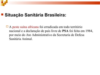  Situação Sanitária Brasileira:
 A peste suína africana foi erradicada em todo território
nacional e a declaração de país livre de PSA foi feita em 1984,
por meio do Ato Administrativo da Secretaria de Defesa
Sanitária Animal.
 