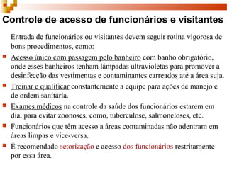 Controle de acesso de funcionários e visitantes
Entrada de funcionários ou visitantes devem seguir rotina vigorosa de 
bons procedimentos, como:
 Acesso único com passagem pelo banheiro com banho obrigatório, 
onde esses banheiros tenham lâmpadas ultravioletas para promover a 
desinfecção das vestimentas e contaminantes carreados até a área suja.
 Treinar e qualificar constantemente a equipe para ações de manejo e 
de ordem sanitária.
 Exames médicos na controle da saúde dos funcionários estarem em 
dia, para evitar zoonoses, como, tuberculose, salmoneloses, etc.
 Funcionários que têm acesso a áreas contaminadas não adentram em 
áreas limpas e vice-versa.
 É recomendado setorização e acesso dos funcionários restritamente 
por essa área.
 