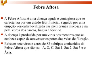 Febre Aftosa
 A Febre Aftosa é uma doença aguda e contagiosa que se
caracteriza por um estado febril inicial, seguido por uma
erupção vesicular localizada nas membranas mucosas e na
pele, coroa dos cascos, língua e focinho.
 A doença é produzida por um vírus dos menores que se
conhece capaz de atravessar os poros das velas de filtração.
 Existem sete vírus e cerca de 82 subtipos conhecidos da
Febre Aftosa que são os: A, O, C, Sat 1, Sat 2, Sat 3 e o
Ásia.
 