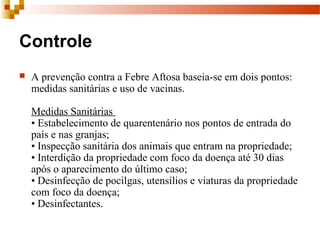 Controle
 A prevenção contra a Febre Aftosa baseia-se em dois pontos:
medidas sanitárias e uso de vacinas.
Medidas Sanitárias
• Estabelecimento de quarentenário nos pontos de entrada do
país e nas granjas;
• Inspecção sanitária dos animais que entram na propriedade;
• Interdição da propriedade com foco da doença até 30 dias
após o aparecimento do último caso;
• Desinfecção de pocilgas, utensílios e viaturas da propriedade
com foco da doença;
• Desinfectantes.
 
