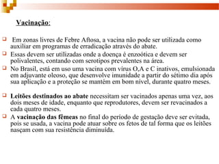 Vacinação:
 Em zonas livres de Febre Aftosa, a vacina não pode ser utilizada como
auxiliar em programas de erradicação através do abate.
 Essas devem ser utilizadas onde a doença é enzoótica e devem ser
polivalentes, contando com serotipos prevalentes na área.
 No Brasil, está em uso uma vacina com vírus O,A e C inativos, emulsionada
em adjuvante oleoso, que desenvolve imunidade a partir do sétimo dia após
sua aplicação e a proteção se mantém em bom nível, durante quatro meses.
 Leitões destinados ao abate necessitam ser vacinados apenas uma vez, aos
dois meses de idade, enquanto que reprodutores, devem ser revacinados a
cada quatro meses.
 A vacinação das fêmeas no final do período de gestação deve ser evitada,
pois se usada, a vacina pode atuar sobre os fetos de tal forma que os leitões
nasçam com sua resistência diminuída.
 