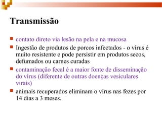 Transmissão
 contato direto via lesão na pela e na mucosa
 Ingestão de produtos de porcos infectados - o vírus é
muito resistente e pode persistir em produtos secos,
defumados ou carnes curadas
 contaminação fecal é a maior fonte de disseminação
do vírus (diferente de outras doenças vesiculares
virais)
 animais recuperados eliminam o vírus nas fezes por
14 dias a 3 meses.
 
