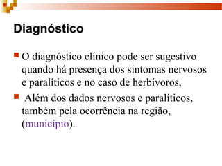 Diagnóstico
 O diagnóstico clínico pode ser sugestivo 
quando há presença dos sintomas nervosos 
e paralíticos e no caso de herbívoros,
  Além dos dados nervosos e paralíticos, 
também pela ocorrência na região, 
(município).
 