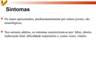 Sintomas
 Os sinais apresentados, predominantemente por suínos jovens, são 
neurológicos;
 Nos animais adultos, os sintomas caracterizam-se por: febre, aborto, 
reabsorção fetal, dificuldade respiratória e, certas vezes, vômito. 
 