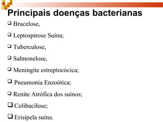 Principais doenças bacterianas
 Brucelose, 
 Leptospirose Suína; 
 Tuberculose, 
 Salmonelose, 
 Meningite estreptocócica;
 Pneumonia Enzoótica;
 Renite Atrófica dos suínos;
 Colibacilose;
 Erisipela suína.
 