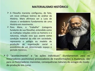 MATERIALISMO HISTÓRICO
 A Filosofia marxista configurou, de fato,
um novo enfoque teórico de análise da
História. Marx afirmava ser a Luta de
classes o verdadeiro fundamento de uma
História em movimento.
 Para Marx, o “trabalho” (categoria
fundante de sua filosofia), entendido como
as múltiplas relações entre os homens e a
natureza, relação esta que ocorre como
condição material da vida em sociedade,
representa o estágio ou modelo de
produção de organização social e
econômica de um determinado espaço e
período histórico.
 O “acontecimento” e “as ações individuais” (fundamentais para os
historiadores positivistas) provocadores de transformações e mudanças, são
para os historiadores marxistas, consequências naturais do estágio do modo-
de-produção em curso.
 