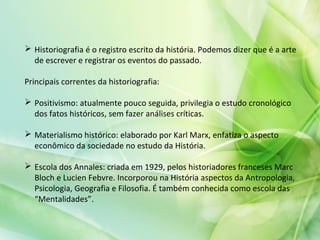  Historiografia é o registro escrito da história. Podemos dizer que é a arte
de escrever e registrar os eventos do passado.
Principais correntes da historiografia:
 Positivismo: atualmente pouco seguida, privilegia o estudo cronológico
dos fatos históricos, sem fazer análises críticas.
 Materialismo histórico: elaborado por Karl Marx, enfatiza o aspecto
econômico da sociedade no estudo da História.
 Escola dos Annales: criada em 1929, pelos historiadores franceses Marc
Bloch e Lucien Febvre. Incorporou na História aspectos da Antropologia,
Psicologia, Geografia e Filosofia. É também conhecida como escola das
“Mentalidades”.
 