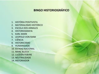 BINGO HISTORIOGRÁFICO
1. HISTÓRIA POSITIVISTA
2. MATERIALISMO HISTÓRICO
3. ESCOLA DOS ANNALES
4. HISTORIOGRAFIA
5. KARL MARX
6. LEOPOLD VON RANK
7. CIÊNCIA
8. HISTORICISMO
9. HUMANIDADE
10. ESTADO NACIONAL
11. MARC BLOCH
12. LUCEIÉN FEBVRE
13. NEUTRALIDADE
14. HISTORIADOR
 