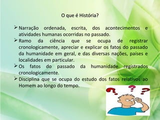 O que é História?O que é História?
Narração ordenada, escrita, dos acontecimentos e
atividades humanas ocorridas no passado.
Ramo da ciência que se ocupa de registrar
cronologicamente, apreciar e explicar os fatos do passado
da humanidade em geral, e das diversas nações, países e
localidades em particular.
Os fatos do passado da humanidade registrados
cronologicamente.
Disciplina que se ocupa do estudo dos fatos relativos ao
Homem ao longo do tempo.
 