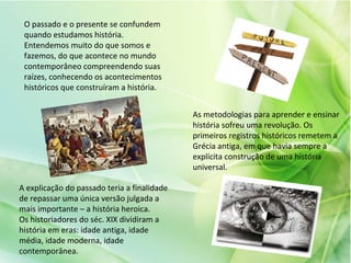 O passado e o presente se confundem
quando estudamos história.
Entendemos muito do que somos e
fazemos, do que acontece no mundo
contemporâneo compreendendo suas
raízes, conhecendo os acontecimentos
históricos que construíram a história.
As metodologias para aprender e ensinar
história sofreu uma revolução. Os
primeiros registros históricos remetem a
Grécia antiga, em que havia sempre a
explícita construção de uma história
universal.
A explicação do passado teria a finalidade
de repassar uma única versão julgada a
mais importante – a história heroica.
Os historiadores do séc. XIX dividiram a
história em eras: idade antiga, idade
média, idade moderna, idade
contemporânea.
 