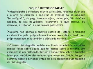 O QUE É HISTÓRIOGRAFIA?
Historiografia é o registro escrito da história. Podemos dizer que
é a arte de escrever e registrar os eventos do passado. (de
"historiógrafo", do grego Ιστοριογράφος, de Ιστορία, "História" e -
γράφος, da raiz de γράφειν, "escrever": "o que escreve, ou
descreve, a História" ) é uma palavra polissémica.
Designa não apenas o registro escrito da História, a memória
estabelecida pela própria humanidade através da escrita do seu
próprio passado, mas também a ciência da História.
O termo historiografia também é utilizado para definir os estudos
críticos feitos sobre aquilo que foi escrito sobre a História. Um
exemplo: se um historiador faz um estudo crítico sobre o trabalho
feito por Heródoto (historiador que viveu na Grécia Antiga e
escreveu sobre o período), então ele está produzindo um trabalho
de historiografia.
 