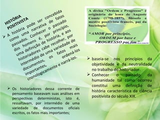 HISTÓRIA
POSITIVISTA
 A história pode ser concebida
como
uma narrativa de fatos
passados. Conhecer o passado
dos homens é, por princípio,
uma definição de história, e aos
historiadores cabe recolher, por
intermédio de uma variedade de
documentos,
os
fatos
mais
importantes,
ordená-los
cronologicamente e narrá-los.  baseia-se nos princípios da
objetividade e da neutralidade
no trabalho do historiador.
 Conhecer o passado da
humanidade tal como ocorreu
constitui uma definição de
história característica da ciência
positivista do século XIX.
 Os historiadores dessa corrente de
pensamento baseavam suas análises em
perspectivas deterministas, isto é,
ressaltavam, por intermédio de uma
variedade de documentos oficiais
escritos, os fatos mais importantes;
 